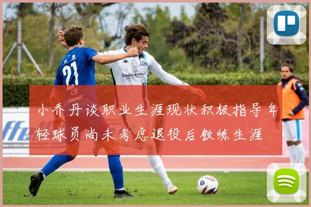 小乔丹谈职业生涯现状积极指导年轻球员尚未考虑退役后教练生涯